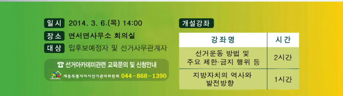 일시(2014.3.6.(목) 14시), 장소(연서면사무소 회의실), 대상(입후보예정자 및 선거사무관계자), 개설강좌(강좌명-선거운동 방법 및 주요 제한·금지 행위 등 2시간, 지방자치의 역사와 발전방향 1시간), 선거아카데미 관련 교육문의 및 신청안내. 세종특별자치시선거관리위원회 044-868-1390