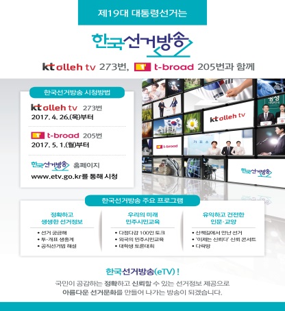 제19대 대통령선거는 한국선거방송과 함께~ 방송매체 : IPTV(KT 올레TV), 케이블TV(티브로드), 채널번호 : 273번(KT 올레TV), 205번(티브로드), 방송시간 : 1일 24시간(재방송 포함)    