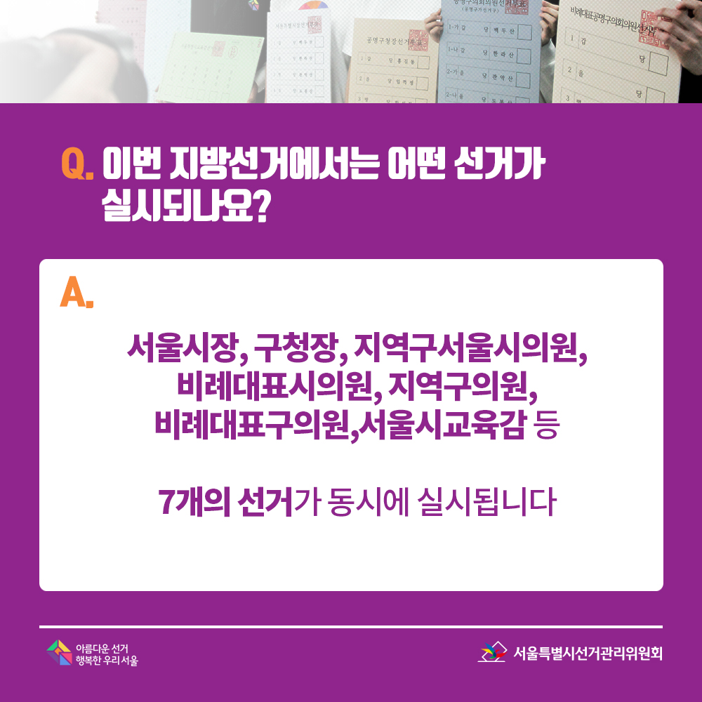 Q. 이번 지방선거에서는 어떤 선거가 실시되나요? A. 서울시장, 구청장, 지역구서울시의원,비례대표시의원, 지역구의원, 비례대표구의원,서울시교육감 등 7개의 선거가 동시에 실시됩니다.