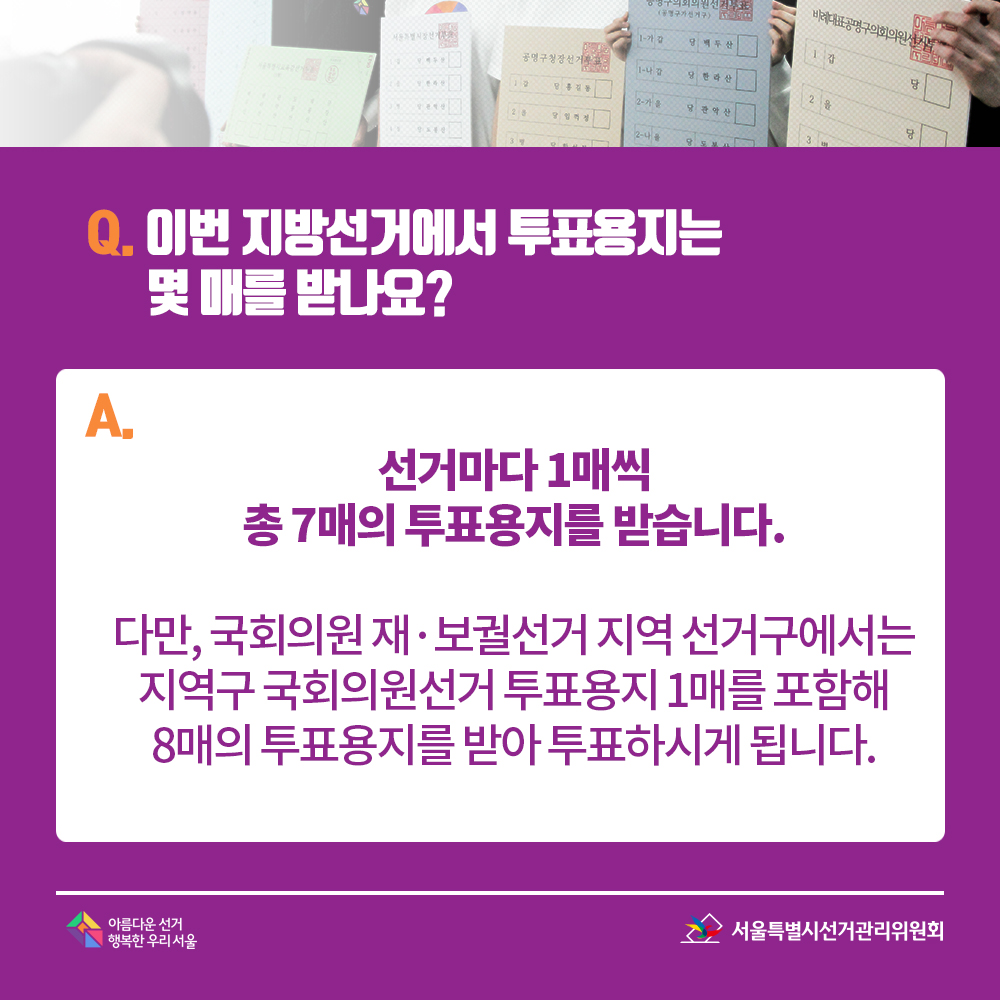 Q. 이번 지방선거에서 투표용지는 몇 매를 받나요? A. 선거마다 1매씩 총 7매의 투표용지를 받습니다.다만, 국회의원 재·보궐선거 지역 선거구에서는 지역구 국회의원선거 투표용지 1매를 포함해 8매의 투표용지를 받아 투표하시게 됩니다.