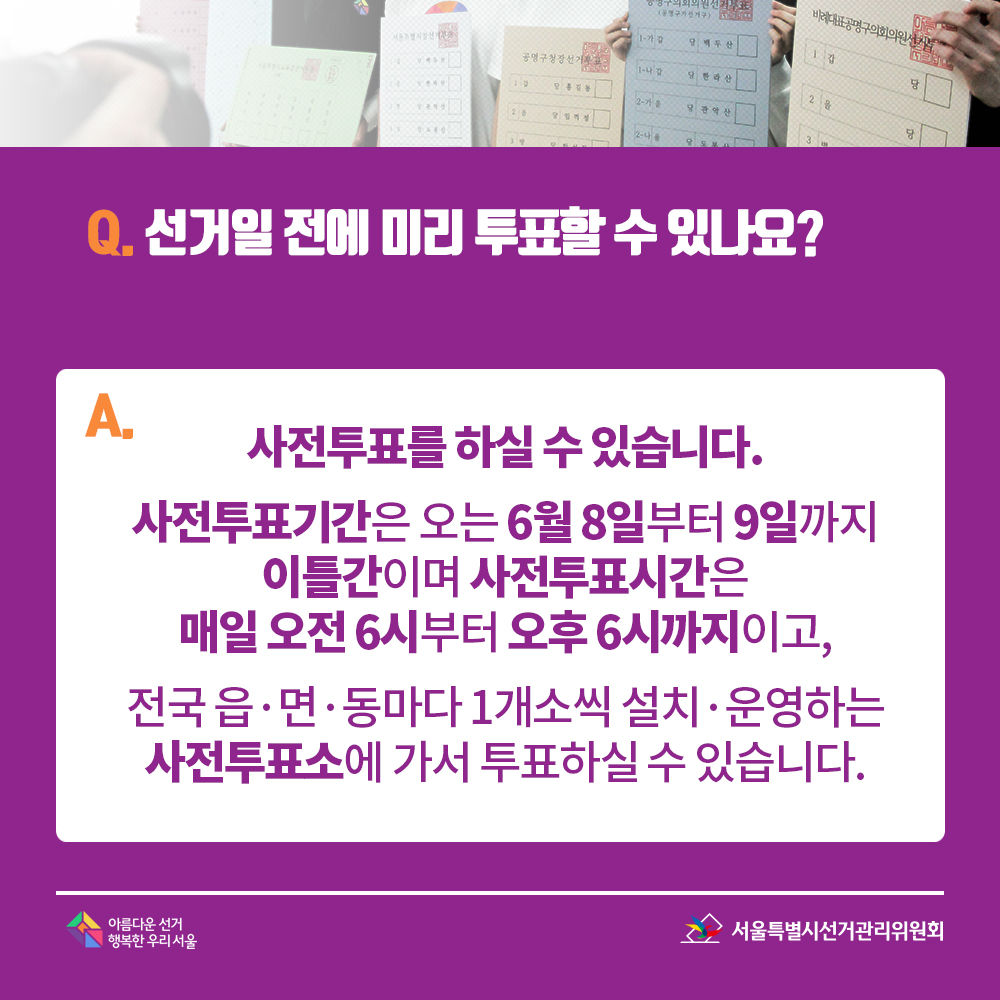 Q. 선거일 전에 미리 투표할 수 있나요? A. 사전투표를 하실 수 있습니다. 사전투표기간은 오는 6월 8일부터 9일까지 이틀간이며 사전투표시간은 매일 오전 6시부터 오후 6시까지이고, 전국 읍·면·동마다 1개소씩 설치·운영하는 사전투표소에 가서 투표하실 수 있습니다.