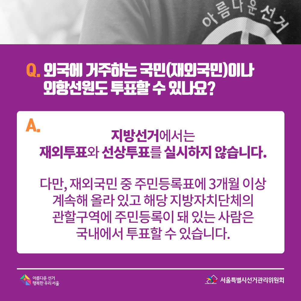 Q. 외국에 거주하는 국민(재외국민)이나 외항선원도 투표할 수 있나요? A. 지방선거에서는 재외투표와 선상투표를 실시하지 않습니다.다만, 재외국민 중 주민등록표에 3개월 이상 계속해 올라 있고 해당 지방자치단체의 관할구역에 주민등록이 돼 있는 사람은 국내에서 투표할 수 있습니다.