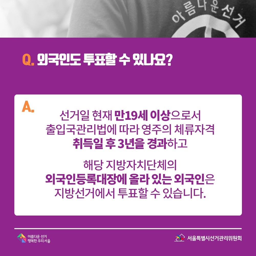 Q. 외국인도 투표할 수 있나요? A. 선거일 현재 만19세 이상으로서 출입국관리법에 따라 영주의 체류자격 취득일 후 3년을 경과하고 해당 지방자치단체의 외국인등록대장에 올라 있는 외국인은 지방선거에서 투표할 수 있습니다.