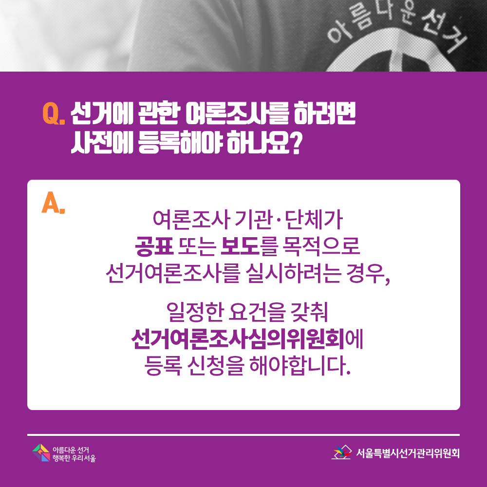Q. 선거에 관한 여론조사를 하려면 사전에 등록해야 하나요? A. 여론조사 기관·단체가 공표 또는 보도를 목적으로 선거여론조사를 실시하려는 경우,일정한 요건을 갖춰 선거여론조사심의위원회에 등록 신청을 해야합니다.