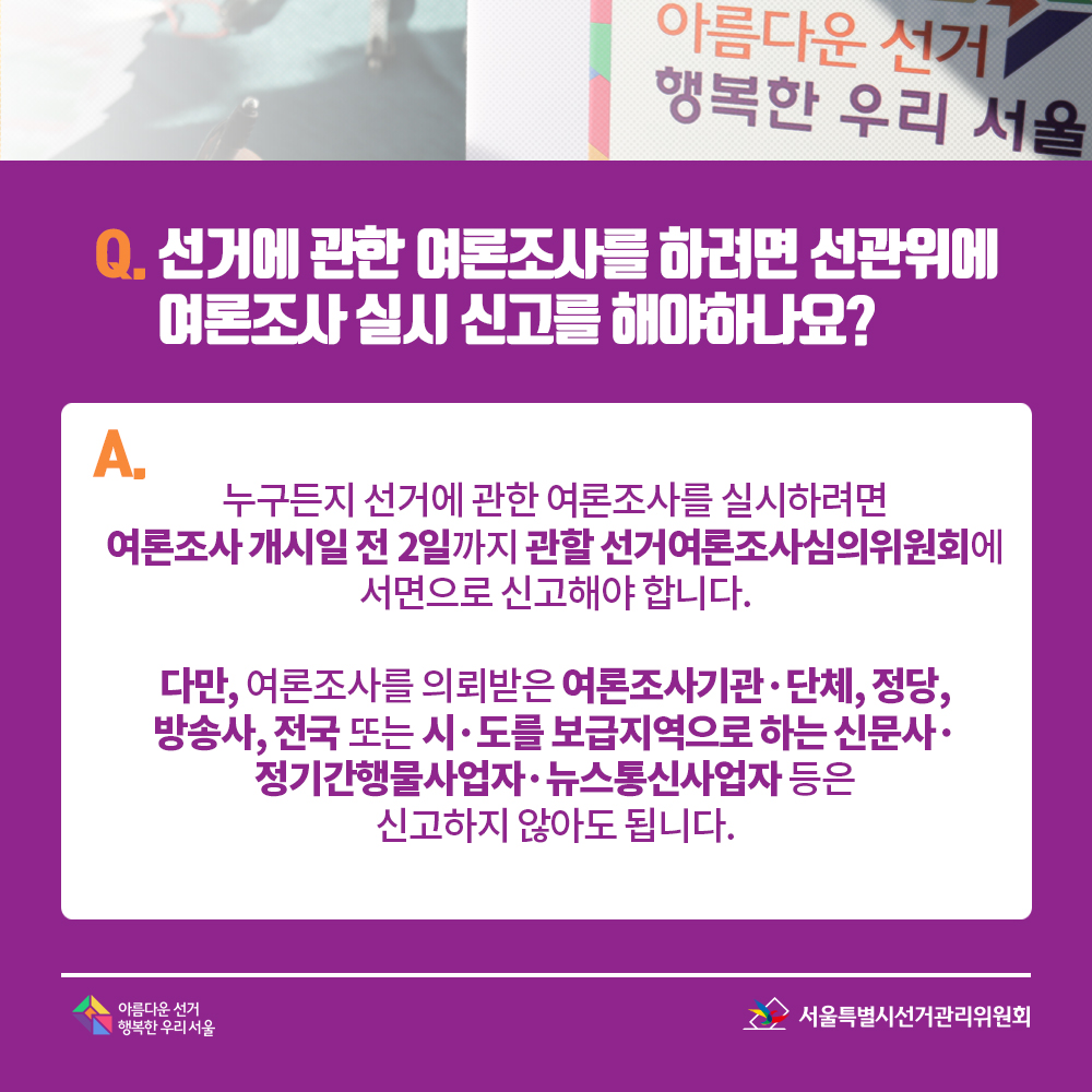 Q. 선거에 관한 여론조사를 하려면 선관위에 여론조사 실시 신고를 해야하나요? A. 누구든지 선거에 관한 여론조사를 실시하려면 여론조사 개시일 전 2일까지 관할 선거여론조사심의위원회에 서면으로 신고해야합니다.다만, 여론조사를 의뢰받은 여론조사기관·단체, 정당, 방송사,전국 또는 시·도를 보급지역으로 하는 신문사·정기간행물사업자·뉴스통신사업자 등은 신고하지 않아도 됩니다.