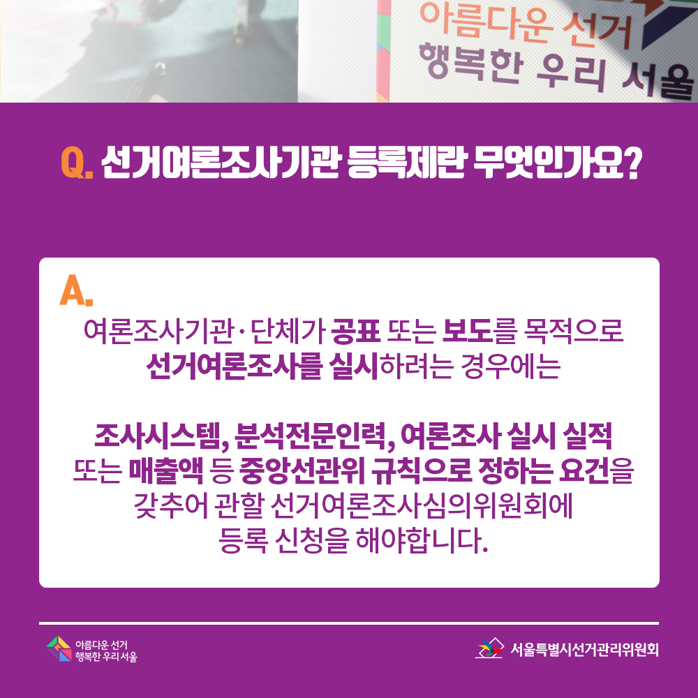 Q. 선거여론조사기관 등록제란 무엇인가요? A. 여론조사기관·단체가 공표 또는 보도를 목적으로 선거여론조사를 실시하려는 경우에는 조사시스템, 분석전문인력,여론조사 실시 실적 또는 매출액 등 중앙선관위 규칙으로 정하는 요건을 갖추어 관할 선거여론조사심의위원회에 등록 신청을 해야합니다.