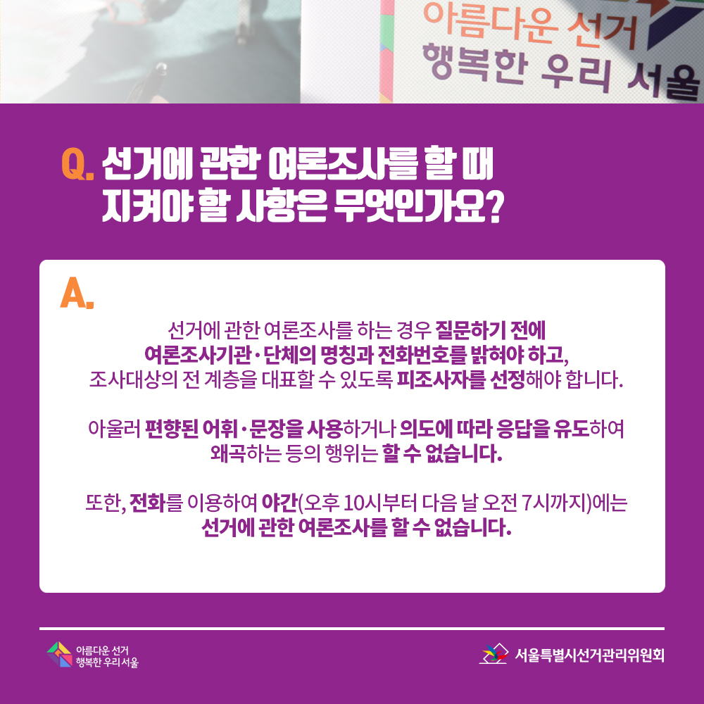 Q. 선거에 관한 여론조사를 할 때 지켜야 할 사항은 무엇인가요? A. 선거에 관한 여론조사를 하는 경우 질문하기 전에 여론조사기관·단체의 명칭과 전화번호를 밝혀야 하고, 조사대상의 전 계층을 대표할 수 있도록 피조사자를 선정해야 합니다. 아울러 편향된 어휘·문장을 사용하거나 의도에 따라 응답을 유도하여 왜곡하는 등의 행위는 할 수 없습니다. 또한, 전화를 이용하여 야간(오후 10시부터 다음 날 오전 7시까지)에는 선거에 관한 여론조사를 할 수 없습니다.