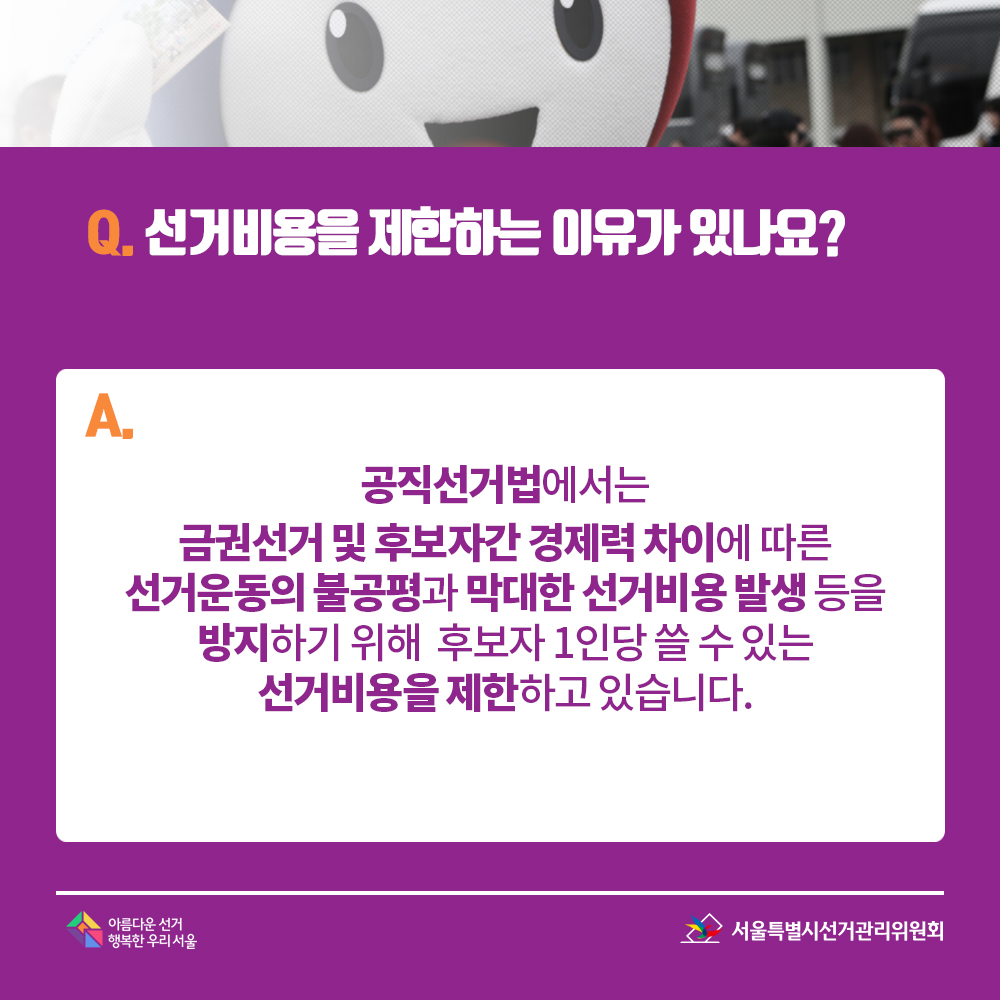 Q. 선거비용을 제한하는 이유가 있나요? A. 공직선거법에서는 금권선거 및 후보자간 경제력 차이에 따른 선거운동의 불공평과 막대한 선거비용 발생 등을 방지하기 위해 후보자 1인당 쓸 수 있는 선거비용을 제한하고 있습니다.