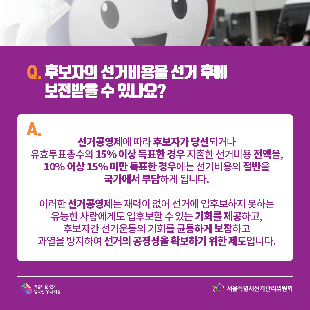 Q. 후보자의 선거비용을 선거 후에 보전받을 수 있나요? A. 선거공영제에 따라 후보자가 당선되거나유효투표총수의 15% 이상 득표한 경우 지출한 선거비용 전액을,10% 이상 15% 미만 득표한 경우에는 선거비용의 절반을 국가에서 부담하게 됩니다. 이러한 선거공영제는 재력이 없어 선거에 입후보하지 못하는 유능한 사람에게도 입후보할 수 있는 기회를 제공하고, 후보자간 선거운동의 기회를 균등하게 보장하고 과열을 방지하여 선거의 공정성을 확보하기 위한 제도입니다.