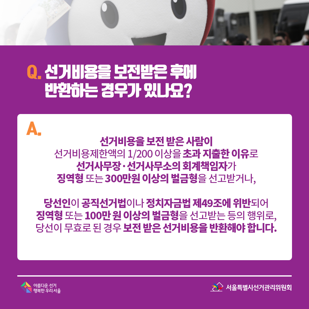 Q. 선거비용을 보전받은 후에 반환하는 경우가 있나요? A. 선거비용을 보전 받은 사람이 선거비용제한액의 1/200 이상을 초과 지출한 이유로 선거사무장·선거사무소의 회계책임자가 징역형 또는 300만원 이상의 벌금형을 선고받거나, 당선인이 공직선거법이나 정치자금법 제49조에 위반되어 징역형 또는 100만 원 이상의 벌금형을 선고받는 등의 행위로, 당선이 무효로 된 경우 보전 받은 선거비용을 반환해야 합니다.